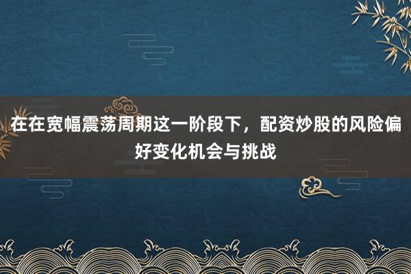 在在宽幅震荡周期这一阶段下，配资炒股的风险偏好变化机会与挑战