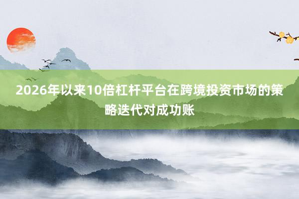2026年以来10倍杠杆平台在跨境投资市场的策略迭代对成功账