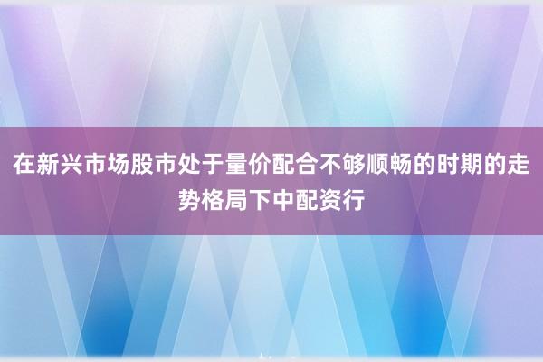 在新兴市场股市处于量价配合不够顺畅的时期的走势格局下中配资行