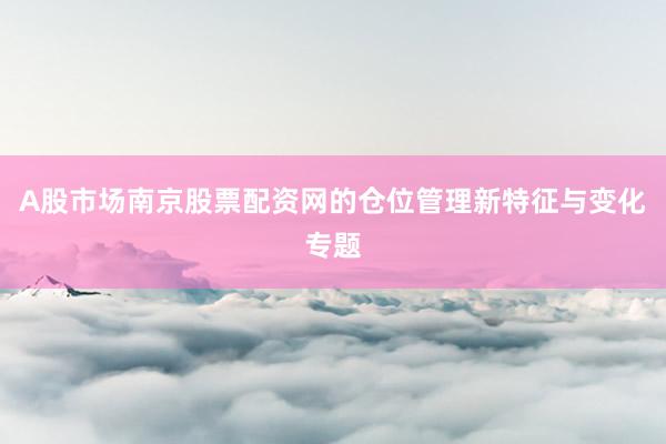 A股市场南京股票配资网的仓位管理新特征与变化专题