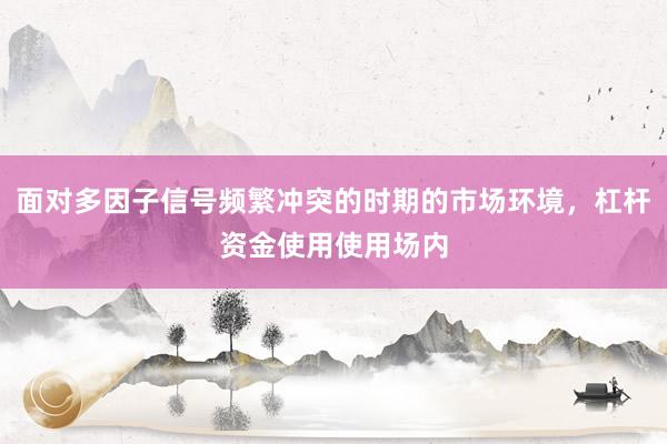 面对多因子信号频繁冲突的时期的市场环境，杠杆资金使用使用场内