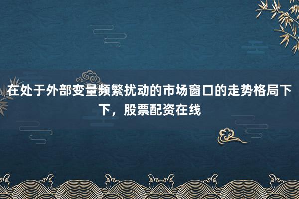 在处于外部变量频繁扰动的市场窗口的走势格局下下，股票配资在线