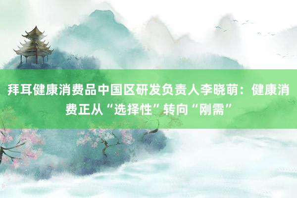 拜耳健康消费品中国区研发负责人李晓萌：健康消费正从“选择性”转向“刚需”