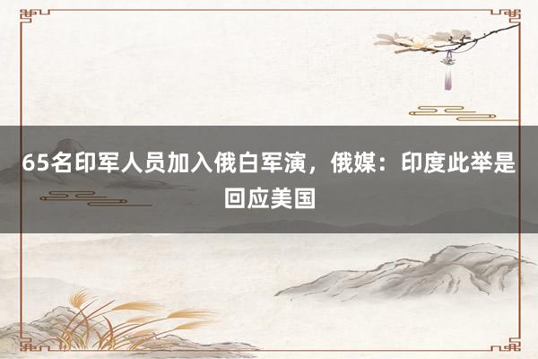 65名印军人员加入俄白军演，俄媒：印度此举是回应美国