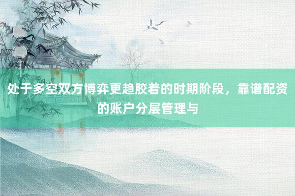 处于多空双方博弈更趋胶着的时期阶段，靠谱配资的账户分层管理与