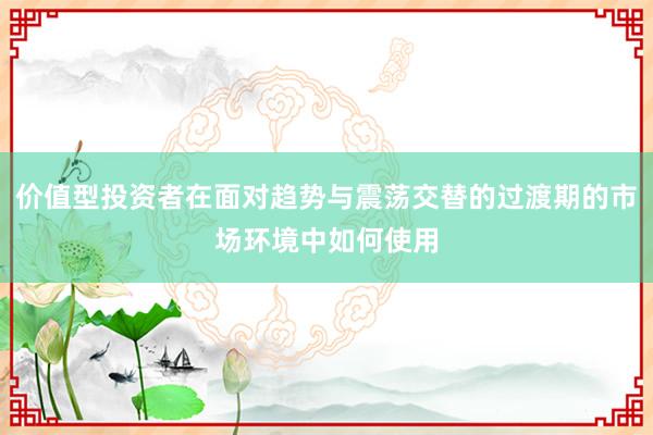 价值型投资者在面对趋势与震荡交替的过渡期的市场环境中如何使用