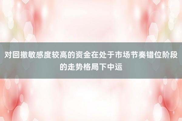 对回撤敏感度较高的资金在处于市场节奏错位阶段的走势格局下中运