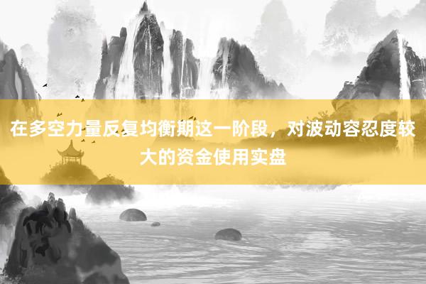 在多空力量反复均衡期这一阶段，对波动容忍度较大的资金使用实盘