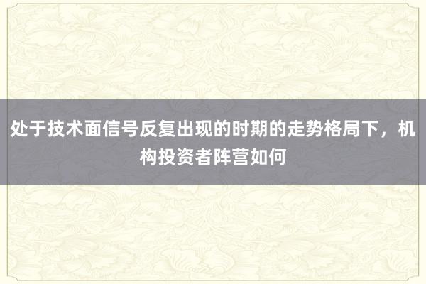 处于技术面信号反复出现的时期的走势格局下，机构投资者阵营如何