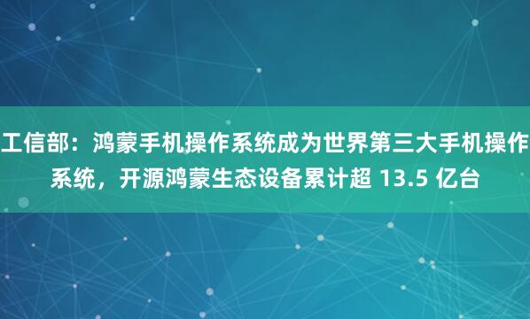工信部：鸿蒙手机操作系统成为世界第三大手机操作系统，开源鸿蒙生态设备累计超 13.5 亿台
