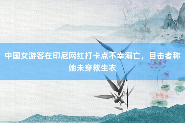 中国女游客在印尼网红打卡点不幸溺亡，目击者称她未穿救生衣