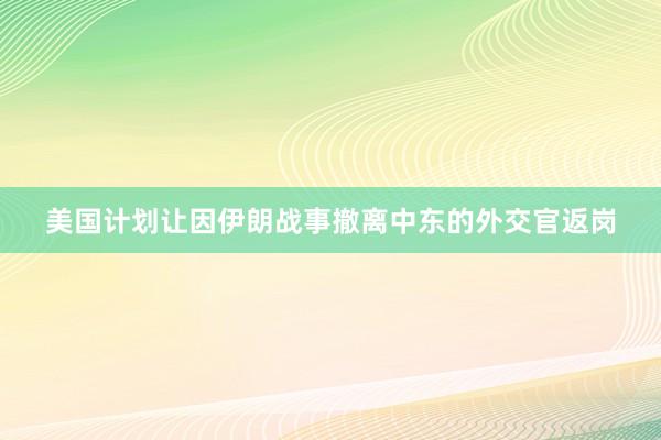 美国计划让因伊朗战事撤离中东的外交官返岗
