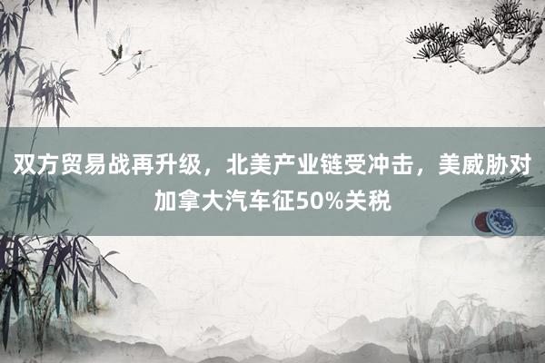 双方贸易战再升级，北美产业链受冲击，美威胁对加拿大汽车征50%关税
