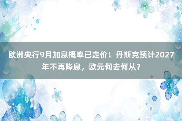 欧洲央行9月加息概率已定价！丹斯克预计2027年不再降息，欧元何去何从？