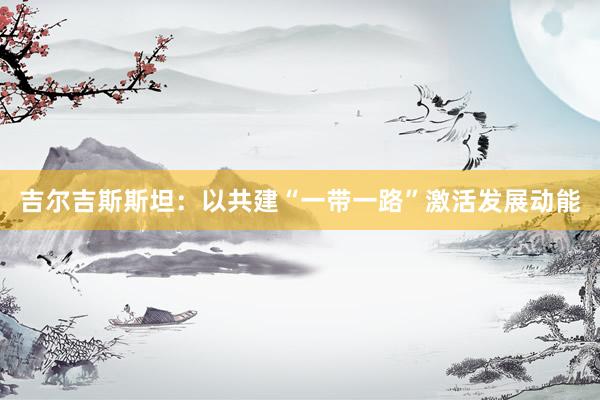 吉尔吉斯斯坦：以共建“一带一路”激活发展动能