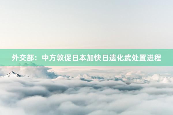 外交部：中方敦促日本加快日遗化武处置进程