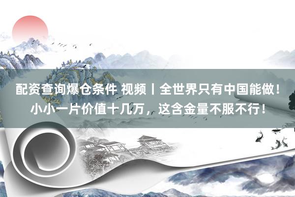 配资查询爆仓条件 视频丨全世界只有中国能做！小小一片价值十几万，这含金量不服不行！