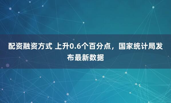 配资融资方式 上升0.6个百分点，国家统计局发布最新数据