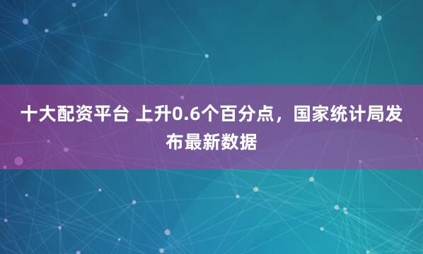 十大配资平台 上升0.6个百分点，国家统计局发布最新数据