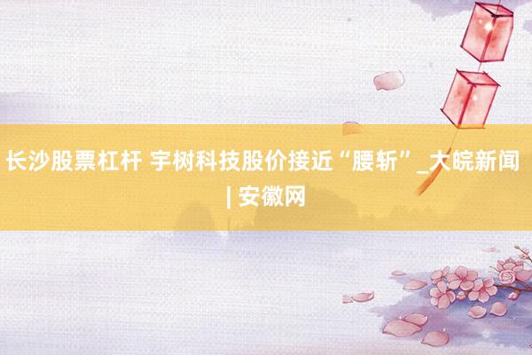 长沙股票杠杆 宇树科技股价接近“腰斩”_大皖新闻 | 安徽网