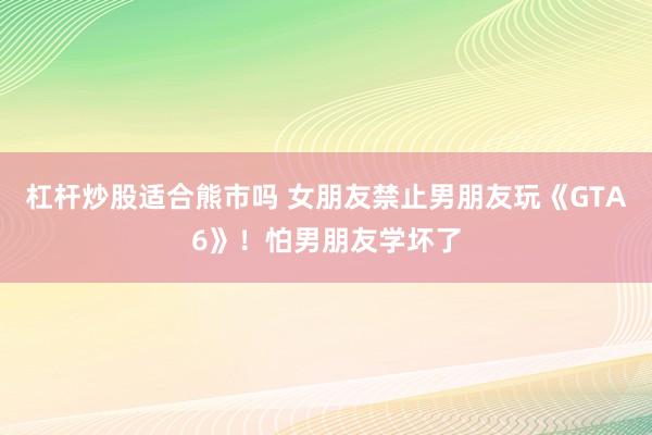 杠杆炒股适合熊市吗 女朋友禁止男朋友玩《GTA6》！怕男朋友学坏了