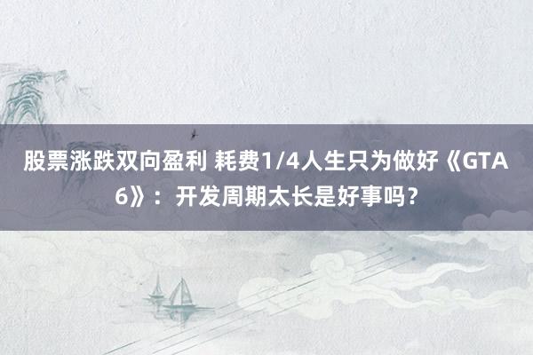 股票涨跌双向盈利 耗费1/4人生只为做好《GTA6》：开发周期太长是好事吗？