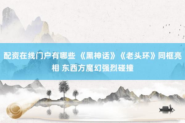 配资在线门户有哪些 《黑神话》《老头环》同框亮相 东西方魔幻强烈碰撞