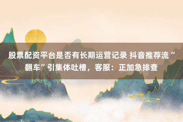 股票配资平台是否有长期运营记录 抖音推荐流“翻车”引集体吐槽，客服：正加急排查