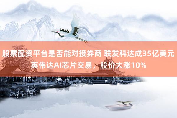 股票配资平台是否能对接券商 联发科达成35亿美元英伟达AI芯片交易，股价大涨10%