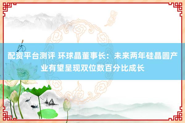配资平台测评 环球晶董事长：未来两年硅晶圆产业有望呈现双位数百分比成长