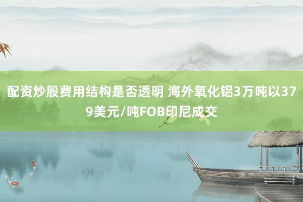配资炒股费用结构是否透明 海外氧化铝3万吨以379美元/吨FOB印尼成交