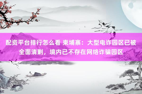 配资平台排行怎么看 柬埔寨：大型电诈园区已被全面清剿，境内已不存在网络诈骗园区