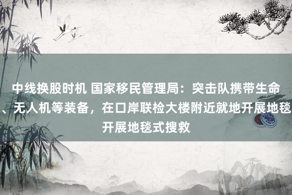 中线换股时机 国家移民管理局：突击队携带生命探测仪、无人机等装备，在口岸联检大楼附近就地开展地毯式搜救