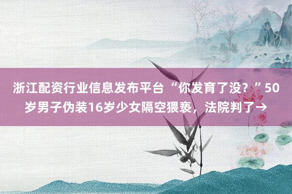 浙江配资行业信息发布平台 “你发育了没？”50岁男子伪装16岁少女隔空猥亵，法院判了→
