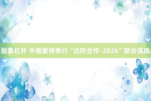股票杠杆 中俄蒙将举行“边防合作-2026”联合演练