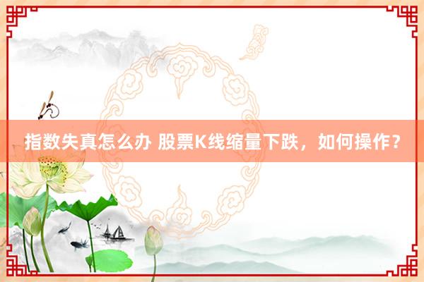 指数失真怎么办 股票K线缩量下跌，如何操作？
