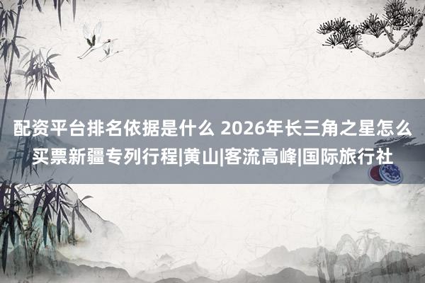 配资平台排名依据是什么 2026年长三角之星怎么买票新疆专列行程|黄山|客流高峰|国际旅行社