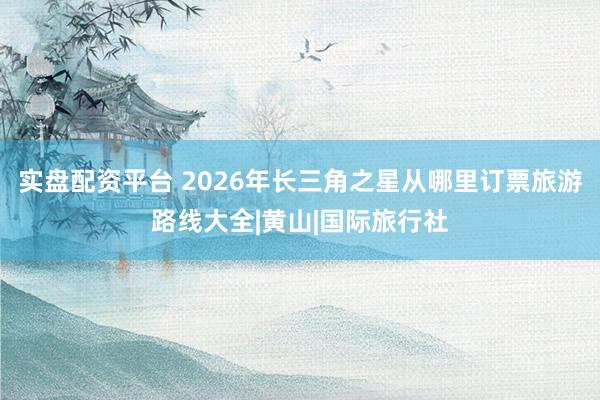 实盘配资平台 2026年长三角之星从哪里订票旅游路线大全|黄山|国际旅行社