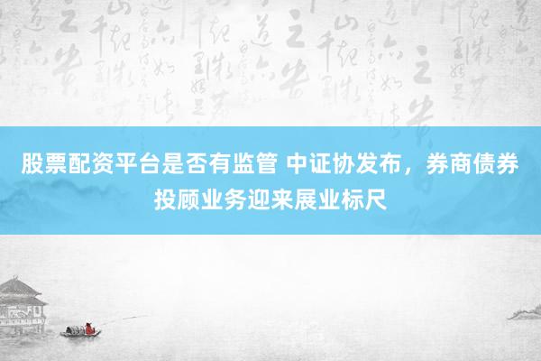 股票配资平台是否有监管 中证协发布，券商债券投顾业务迎来展业标尺