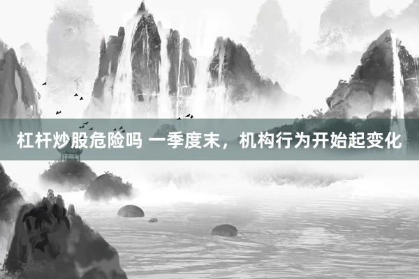 杠杆炒股危险吗 一季度末，机构行为开始起变化