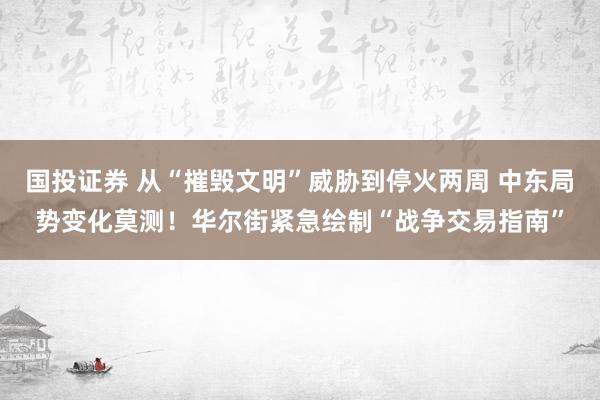 国投证券 从“摧毁文明”威胁到停火两周 中东局势变化莫测！华尔街紧急绘制“战争交易指南”