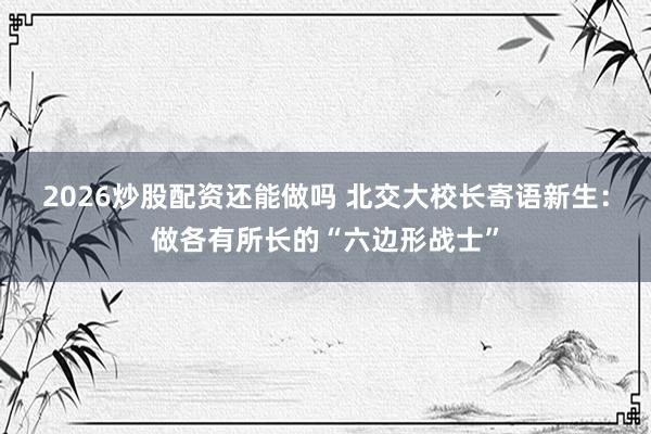 2026炒股配资还能做吗 北交大校长寄语新生：做各有所长的“六边形战士”