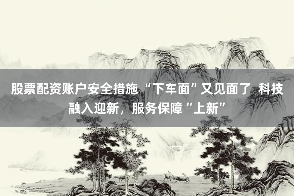 股票配资账户安全措施 “下车面”又见面了  科技融入迎新，服务保障“上新”