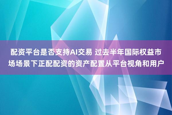 配资平台是否支持AI交易 过去半年国际权益市场场景下正配配资的资产配置从平台视角和用户