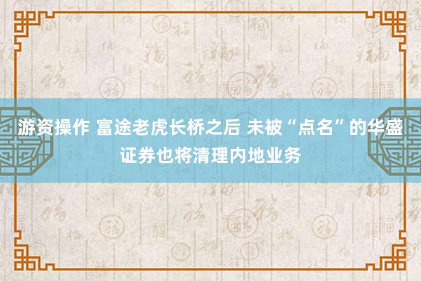 游资操作 富途老虎长桥之后 未被“点名”的华盛证券也将清理内地业务