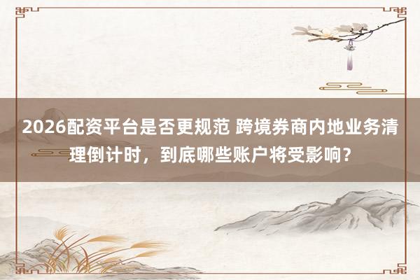2026配资平台是否更规范 跨境券商内地业务清理倒计时，到底哪些账户将受影响？