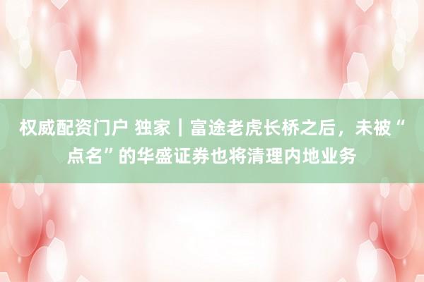 权威配资门户 独家｜富途老虎长桥之后，未被“点名”的华盛证券也将清理内地业务