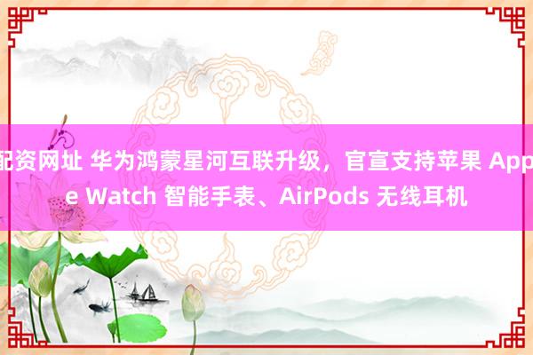 配资网址 华为鸿蒙星河互联升级，官宣支持苹果 Apple Watch 智能手表、AirPods 无线耳机