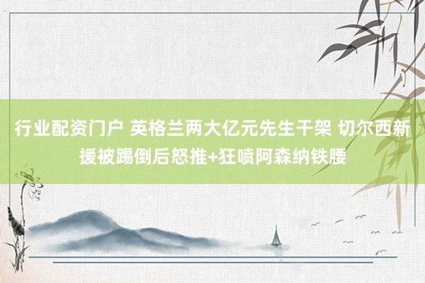 行业配资门户 英格兰两大亿元先生干架 切尔西新援被踢倒后怒推+狂喷阿森纳铁腰