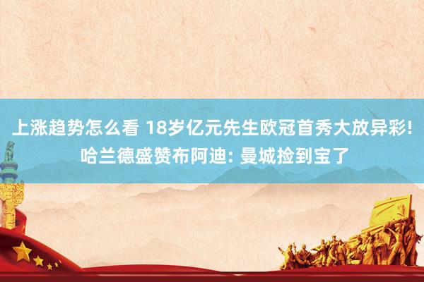 上涨趋势怎么看 18岁亿元先生欧冠首秀大放异彩! 哈兰德盛赞布阿迪: 曼城捡到宝了